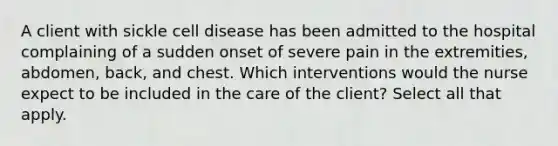 A client with sickle cell disease has been admitted to the hospital complaining of a sudden onset of severe pain in the extremities, abdomen, back, and chest. Which interventions would the nurse expect to be included in the care of the client? Select all that apply.