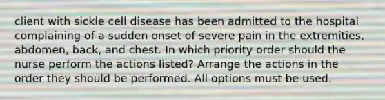 client with sickle cell disease has been admitted to the hospital complaining of a sudden onset of severe pain in the extremities, abdomen, back, and chest. In which priority order should the nurse perform the actions listed? Arrange the actions in the order they should be performed. All options must be used.