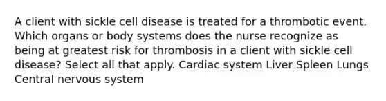 A client with sickle cell disease is treated for a thrombotic event. Which organs or body systems does the nurse recognize as being at greatest risk for thrombosis in a client with sickle cell disease? Select all that apply. Cardiac system Liver Spleen Lungs Central nervous system