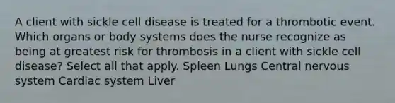 A client with sickle cell disease is treated for a thrombotic event. Which organs or body systems does the nurse recognize as being at greatest risk for thrombosis in a client with sickle cell disease? Select all that apply. Spleen Lungs Central nervous system Cardiac system Liver