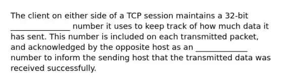 The client on either side of a TCP session maintains a 32-bit _______________ number it uses to keep track of how much data it has sent. This number is included on each transmitted packet, and acknowledged by the opposite host as an _____________ number to inform the sending host that the transmitted data was received successfully.