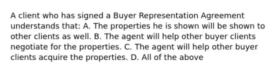 A client who has signed a Buyer Representation Agreement understands that: A. The properties he is shown will be shown to other clients as well. B. The agent will help other buyer clients negotiate for the properties. C. The agent will help other buyer clients acquire the properties. D. All of the above