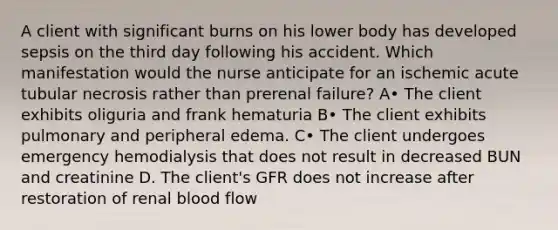 A client with significant burns on his lower body has developed sepsis on the third day following his accident. Which manifestation would the nurse anticipate for an ischemic acute tubular necrosis rather than prerenal failure? A• The client exhibits oliguria and frank hematuria B• The client exhibits pulmonary and peripheral edema. C• The client undergoes emergency hemodialysis that does not result in decreased BUN and creatinine D. The client's GFR does not increase after restoration of renal blood flow