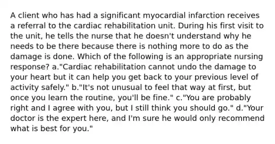 ​A client who has had a significant myocardial infarction receives a referral to the cardiac rehabilitation unit. During his first visit to the unit, he tells the nurse that he doesn't understand why he needs to be there because there is nothing more to do as the damage is done. Which of the following is an appropriate nursing response? a."Cardiac rehabilitation cannot undo the damage to your heart but it can help you get back to your previous level of activity safely." b."It's not unusual to feel that way at first, but once you learn the routine, you'll be fine." c."You are probably right and I agree with you, but I still think you should go." d."Your doctor is the expert here, and I'm sure he would only recommend what is best for you."