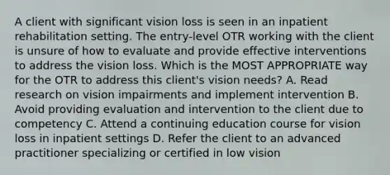 A client with significant vision loss is seen in an inpatient rehabilitation setting. The entry-level OTR working with the client is unsure of how to evaluate and provide effective interventions to address the vision loss. Which is the MOST APPROPRIATE way for the OTR to address this client's vision needs? A. Read research on vision impairments and implement intervention B. Avoid providing evaluation and intervention to the client due to competency C. Attend a continuing education course for vision loss in inpatient settings D. Refer the client to an advanced practitioner specializing or certified in low vision