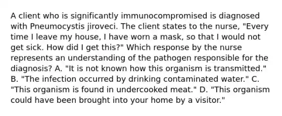 A client who is significantly immunocompromised is diagnosed with Pneumocystis jiroveci. The client states to the​ nurse, "Every time I leave my​ house, I have worn a​ mask, so that I would not get sick. How did I get​ this?" Which response by the nurse represents an understanding of the pathogen responsible for the​ diagnosis? A. ​"It is not known how this organism is​ transmitted." B. ​"The infection occurred by drinking contaminated​ water." C. ​"This organism is found in undercooked​ meat." D. ​"This organism could have been brought into your home by a​ visitor."