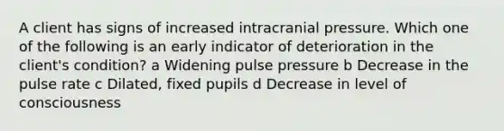 A client has signs of increased intracranial pressure. Which one of the following is an early indicator of deterioration in the client's condition? a Widening pulse pressure b Decrease in the pulse rate c Dilated, fixed pupils d Decrease in level of consciousness