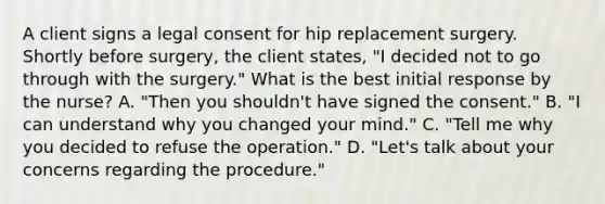 A client signs a legal consent for hip replacement surgery. Shortly before surgery, the client states, "I decided not to go through with the surgery." What is the best initial response by the nurse? A. "Then you shouldn't have signed the consent." B. "I can understand why you changed your mind." C. "Tell me why you decided to refuse the operation." D. "Let's talk about your concerns regarding the procedure."