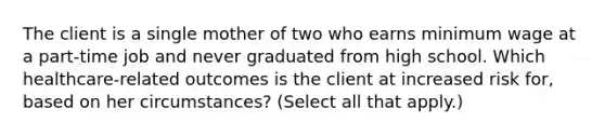 The client is a single mother of two who earns minimum wage at a part-time job and never graduated from high school. Which healthcare-related outcomes is the client at increased risk for, based on her circumstances? (Select all that apply.)