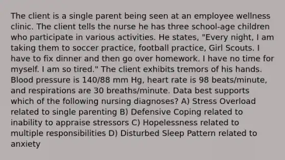 The client is a single parent being seen at an employee wellness clinic. The client tells the nurse he has three school-age children who participate in various activities. He states, "Every night, I am taking them to soccer practice, football practice, Girl Scouts. I have to fix dinner and then go over homework. I have no time for myself. I am so tired." The client exhibits tremors of his hands. Blood pressure is 140/88 mm Hg, heart rate is 98 beats/minute, and respirations are 30 breaths/minute. Data best supports which of the following nursing diagnoses? A) Stress Overload related to single parenting B) Defensive Coping related to inability to appraise stressors C) Hopelessness related to multiple responsibilities D) Disturbed Sleep Pattern related to anxiety