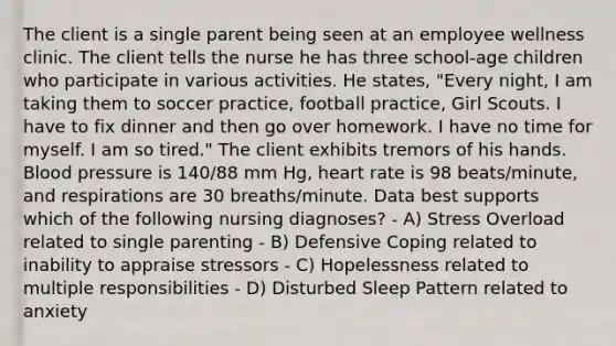 The client is a single parent being seen at an employee wellness clinic. The client tells the nurse he has three school-age children who participate in various activities. He states, "Every night, I am taking them to soccer practice, football practice, Girl Scouts. I have to fix dinner and then go over homework. I have no time for myself. I am so tired." The client exhibits tremors of his hands. Blood pressure is 140/88 mm Hg, heart rate is 98 beats/minute, and respirations are 30 breaths/minute. Data best supports which of the following nursing diagnoses? - A) Stress Overload related to single parenting - B) Defensive Coping related to inability to appraise stressors - C) Hopelessness related to multiple responsibilities - D) Disturbed Sleep Pattern related to anxiety