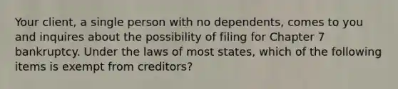 Your client, a single person with no dependents, comes to you and inquires about the possibility of filing for Chapter 7 bankruptcy. Under the laws of most states, which of the following items is exempt from creditors?