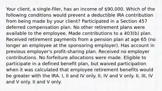 Your client, a single-filer, has an income of 90,000. Which of the following conditions would prevent a deductible IRA contribution from being made by your client? Participated in a Section 457 deferred compensation plan. No other retirement plans were available to the employee. Made contributions to a 403(b) plan. Received retirement payments from a <a href='https://www.questionai.com/knowledge/kMTVoi1TFq-pension-plan' class='anchor-knowledge'>pension plan</a> at age 65 (no longer an employee at the sponsoring employer). Has account in previous employer's profit-sharing plan. Received no employer contributions. No forfeiture allocations were made. Eligible to participate in a defined benefit plan, but waived participation when it was calculated that employee retirement benefits would be greater with the IRA. I, II and IV only. II, IV and V only. II, III, IV and V only. II and V only.