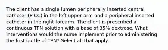 The client has a single-lumen peripherally inserted central catheter (PICC) in the left upper arm and a peripheral inserted catheter in the right forearm. The client is prescribed a continuous TPN solution with a base of 35% dextrose. What interventions would the nurse implement prior to administering the first bottle of TPN? Select all that apply.