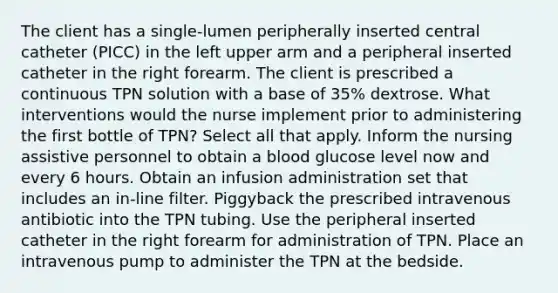 The client has a single-lumen peripherally inserted central catheter (PICC) in the left upper arm and a peripheral inserted catheter in the right forearm. The client is prescribed a continuous TPN solution with a base of 35% dextrose. What interventions would the nurse implement prior to administering the first bottle of TPN? Select all that apply. Inform the nursing assistive personnel to obtain a blood glucose level now and every 6 hours. Obtain an infusion administration set that includes an in-line filter. Piggyback the prescribed intravenous antibiotic into the TPN tubing. Use the peripheral inserted catheter in the right forearm for administration of TPN. Place an intravenous pump to administer the TPN at the bedside.