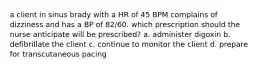 a client in sinus brady with a HR of 45 BPM complains of dizziness and has a BP of 82/60. which prescription should the nurse anticipate will be prescribed? a. administer digoxin b. defibrillate the client c. continue to monitor the client d. prepare for transcutaneous pacing