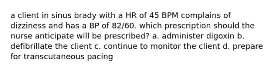 a client in sinus brady with a HR of 45 BPM complains of dizziness and has a BP of 82/60. which prescription should the nurse anticipate will be prescribed? a. administer digoxin b. defibrillate the client c. continue to monitor the client d. prepare for transcutaneous pacing