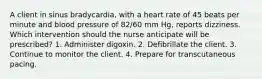 A client in sinus bradycardia, with a heart rate of 45 beats per minute and blood pressure of 82/60 mm Hg, reports dizziness. Which intervention should the nurse anticipate will be prescribed? 1. Administer digoxin. 2. Defibrillate the client. 3. Continue to monitor the client. 4. Prepare for transcutaneous pacing.