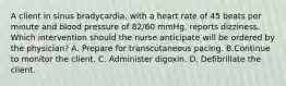 A client in sinus bradycardia, with a heart rate of 45 beats per minute and blood pressure of 82/60 mmHg, reports dizziness. Which intervention should the nurse anticipate will be ordered by the physician? A. Prepare for transcutaneous pacing. B.Continue to monitor the client. C. Administer digoxin. D. Defibrillate the client.