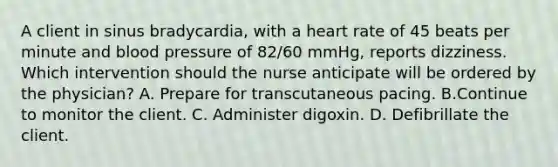 A client in sinus bradycardia, with a heart rate of 45 beats per minute and blood pressure of 82/60 mmHg, reports dizziness. Which intervention should the nurse anticipate will be ordered by the physician? A. Prepare for transcutaneous pacing. B.Continue to monitor the client. C. Administer digoxin. D. Defibrillate the client.