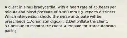 A client in sinus bradycardia, with a heart rate of 45 beats per minute and blood pressure of 82/60 mm Hg, reports dizziness. Which intervention should the nurse anticipate will be prescribed? 1.Administer digoxin. 2.Defibrillate the client. 3.Continue to monitor the client. 4.Prepare for transcutaneous pacing.