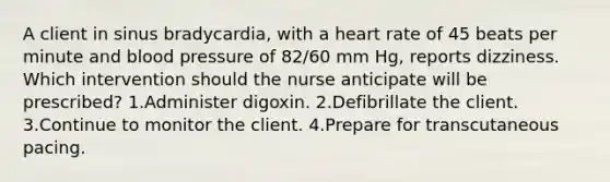 A client in sinus bradycardia, with a heart rate of 45 beats per minute and blood pressure of 82/60 mm Hg, reports dizziness. Which intervention should the nurse anticipate will be prescribed? 1.Administer digoxin. 2.Defibrillate the client. 3.Continue to monitor the client. 4.Prepare for transcutaneous pacing.