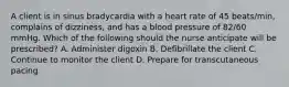 A client is in sinus bradycardia with a heart rate of 45 beats/min, complains of dizziness, and has a blood pressure of 82/60 mmHg. Which of the following should the nurse anticipate will be prescribed? A. Administer digoxin B. Defibrillate the client C. Continue to monitor the client D. Prepare for transcutaneous pacing