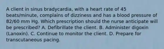 A client in sinus bradycardia, with a heart rate of 45 beats/minute, complains of dizziness and has a blood pressure of 82/60 mm Hg. Which prescription should the nurse anticipate will be prescribed? A. Defibrillate the client. B. Administer digoxin (Lanoxin). C. Continue to monitor the client. D. Prepare for transcutaneous pacing.