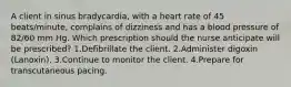 A client in sinus bradycardia, with a heart rate of 45 beats/minute, complains of dizziness and has a blood pressure of 82/60 mm Hg. Which prescription should the nurse anticipate will be prescribed? 1.Defibrillate the client. 2.Administer digoxin (Lanoxin). 3.Continue to monitor the client. 4.Prepare for transcutaneous pacing.