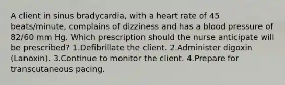 A client in sinus bradycardia, with a heart rate of 45 beats/minute, complains of dizziness and has a blood pressure of 82/60 mm Hg. Which prescription should the nurse anticipate will be prescribed? 1.Defibrillate the client. 2.Administer digoxin (Lanoxin). 3.Continue to monitor the client. 4.Prepare for transcutaneous pacing.