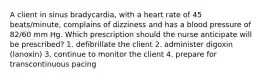 A client in sinus bradycardia, with a heart rate of 45 beats/minute, complains of dizziness and has a blood pressure of 82/60 mm Hg. Which prescription should the nurse anticipate will be prescribed? 1. defibrillate the client 2. administer digoxin (lanoxin) 3. continue to monitor the client 4. prepare for transcontinuous pacing