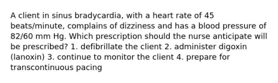 A client in sinus bradycardia, with a heart rate of 45 beats/minute, complains of dizziness and has a blood pressure of 82/60 mm Hg. Which prescription should the nurse anticipate will be prescribed? 1. defibrillate the client 2. administer digoxin (lanoxin) 3. continue to monitor the client 4. prepare for transcontinuous pacing