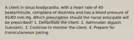 A client in sinus bradycardia, with a heart rate of 45 beats/minute, complains of dizziness and has a blood pressure of 82/60 mm Hg. Which prescription should the nurse anticipate will be prescribed? 1. Defibrillate the client. 2. Administer digoxin (Lanoxin). 3. Continue to monitor the client. 4. Prepare for transcutaneous pacing.