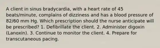 A client in sinus bradycardia, with a heart rate of 45 beats/minute, complains of dizziness and has a blood pressure of 82/60 mm Hg. Which prescription should the nurse anticipate will be prescribed? 1. Defibrillate the client. 2. Administer digoxin (Lanoxin). 3. Continue to monitor the client. 4. Prepare for transcutaneous pacing.