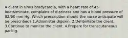 A client in sinus bradycardia, with a heart rate of 45 beats/minute, complains of dizziness and has a blood pressure of 82/60 mm Hg. Which prescription should the nurse anticipate will be prescribed? 1.Administer digoxin. 2.Defibrillate the client. 3.Continue to monitor the client. 4.Prepare for transcutaneous pacing.