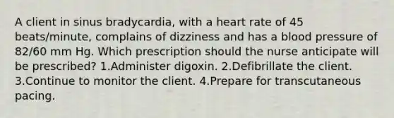 A client in sinus bradycardia, with a heart rate of 45 beats/minute, complains of dizziness and has a blood pressure of 82/60 mm Hg. Which prescription should the nurse anticipate will be prescribed? 1.Administer digoxin. 2.Defibrillate the client. 3.Continue to monitor the client. 4.Prepare for transcutaneous pacing.