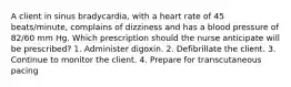 A client in sinus bradycardia, with a heart rate of 45 beats/minute, complains of dizziness and has a blood pressure of 82/60 mm Hg. Which prescription should the nurse anticipate will be prescribed? 1. Administer digoxin. 2. Defibrillate the client. 3. Continue to monitor the client. 4. Prepare for transcutaneous pacing