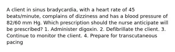 A client in sinus bradycardia, with a heart rate of 45 beats/minute, complains of dizziness and has a blood pressure of 82/60 mm Hg. Which prescription should the nurse anticipate will be prescribed? 1. Administer digoxin. 2. Defibrillate the client. 3. Continue to monitor the client. 4. Prepare for transcutaneous pacing