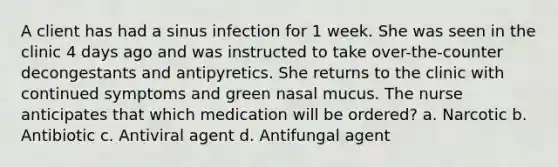 A client has had a sinus infection for 1 week. She was seen in the clinic 4 days ago and was instructed to take over-the-counter decongestants and antipyretics. She returns to the clinic with continued symptoms and green nasal mucus. The nurse anticipates that which medication will be ordered? a. Narcotic b. Antibiotic c. Antiviral agent d. Antifungal agent