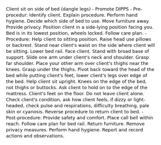 Client sit on side of bed (dangle legs) - Promote DIPPS - Pre-procedur: Identify client. Explain procedure. Perform hand hygiene. Decide which side of bed to use. Move furniture away. Provide privacy. Position client in a side-lying position facing you. Bed is in its lowest position, wheels locked. Follow care plan. - Procedure: Help client to sitting position. Raise head use pillows or backrest. Stand near client's waist on the side where client will be sitting. Lower bed rail. Face client. Stand with broad base of support. Slide one arm under client's neck and shoulder. Grasp far shoulder. Place your other arm over client's thighs near the knees. Grasp under the thighs. Pivot back toward the head of the bed while putting client's feet, lower client's legs over edge of the bed. Help client sit upright. Knees on the edge of the bed, not thighs or buttocks. Ask client to hold on to the edge of the mattress. Client's feet on the floor. Do not leave client alone. Check client's condition, ask how client feels, if dizzy or light-headed, check pulse and respirations, difficulty breathing, pale skin or cyanosis. Reverse procedure to return client to bed. - Post-procedure: Provide safety and comfort. Place call bell within reach. Follow care plan for bed rail. Return furniture. Remove privacy measures. Perform hand hygiene. Report and record actions and observations.