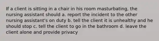 If a client is sitting in a chair in his room masturbating, the nursing assistant should a. report the incident to the other nursing assistant's on duty b. tell the client it is unhealthy and he should stop c. tell the client to go in the bathroom d. leave the client alone and provide privacy