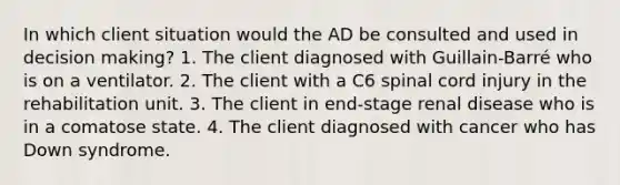 In which client situation would the AD be consulted and used in decision making? 1. The client diagnosed with Guillain-Barré who is on a ventilator. 2. The client with a C6 spinal cord injury in the rehabilitation unit. 3. The client in end-stage renal disease who is in a comatose state. 4. The client diagnosed with cancer who has Down syndrome.