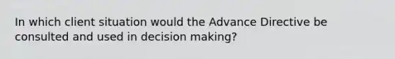 In which client situation would the Advance Directive be consulted and used in decision making?