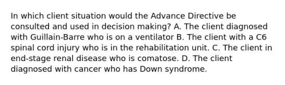 In which client situation would the Advance Directive be consulted and used in decision making? A. The client diagnosed with Guillain-Barre who is on a ventilator B. The client with a C6 spinal cord injury who is in the rehabilitation unit. C. The client in end-stage renal disease who is comatose. D. The client diagnosed with cancer who has Down syndrome.