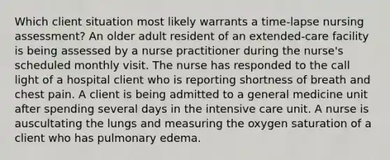 Which client situation most likely warrants a time-lapse nursing assessment? An older adult resident of an extended-care facility is being assessed by a nurse practitioner during the nurse's scheduled monthly visit. The nurse has responded to the call light of a hospital client who is reporting shortness of breath and chest pain. A client is being admitted to a general medicine unit after spending several days in the intensive care unit. A nurse is auscultating the lungs and measuring the oxygen saturation of a client who has pulmonary edema.