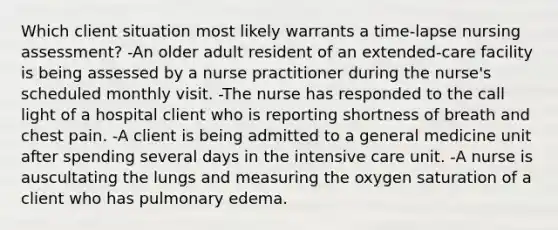 Which client situation most likely warrants a time-lapse nursing assessment? -An older adult resident of an extended-care facility is being assessed by a nurse practitioner during the nurse's scheduled monthly visit. -The nurse has responded to the call light of a hospital client who is reporting shortness of breath and chest pain. -A client is being admitted to a general medicine unit after spending several days in the intensive care unit. -A nurse is auscultating the lungs and measuring the oxygen saturation of a client who has pulmonary edema.