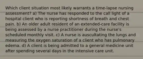 Which client situation most likely warrants a time-lapse nursing assessment? a) The nurse has responded to the call light of a hospital client who is reporting shortness of breath and chest pain. b) An older adult resident of an extended-care facility is being assessed by a nurse practitioner during the nurse's scheduled monthly visit. c) A nurse is auscultating the lungs and measuring the oxygen saturation of a client who has pulmonary edema. d) A client is being admitted to a general medicine unit after spending several days in the intensive care unit.