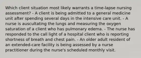 Which client situation most likely warrants a time-lapse nursing assessment? - A client is being admitted to a general medicine unit after spending several days in the intensive care unit. - A nurse is auscultating the lungs and measuring the oxygen saturation of a client who has pulmonary edema. - The nurse has responded to the call light of a hospital client who is reporting shortness of breath and chest pain. - An older adult resident of an extended-care facility is being assessed by a nurse practitioner during the nurse's scheduled monthly visit.