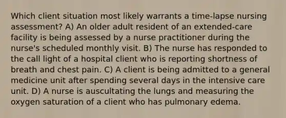 Which client situation most likely warrants a time-lapse nursing assessment? A) An older adult resident of an extended-care facility is being assessed by a nurse practitioner during the nurse's scheduled monthly visit. B) The nurse has responded to the call light of a hospital client who is reporting shortness of breath and chest pain. C) A client is being admitted to a general medicine unit after spending several days in the intensive care unit. D) A nurse is auscultating the lungs and measuring the oxygen saturation of a client who has pulmonary edema.