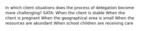 In which client situations does the process of delegation become more challenging? SATA: When the client is stable When the client is pregnant When the geographical area is small When the resources are abundant When school children are receiving care